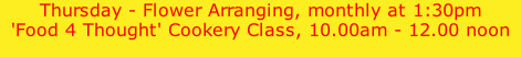 Thursday - Flower Arranging, monthly at 1:30pm 'Food 4 Thought' Cookery Class, 10.00am - 12.00 noon