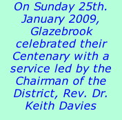 On Sunday 25th. January 2009, Glazebrook celebrated their Centenary with a service led by the Chairman of the District, Rev. Dr. Keith Davies