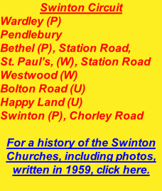Swinton Circuit Wardley (P) Pendlebury Bethel (P), Station Road, St. Paul’s, (W), Station Road Westwood (W) Bolton Road (U) Happy Land (U) Swinton (P), Chorley Road  For a history of the Swinton Churches, including photos, written in 1959, click here.